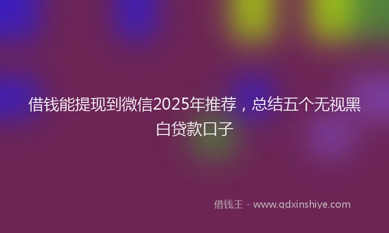 借钱能提现到微信2025年推荐，总结五个无视黑白贷款口子