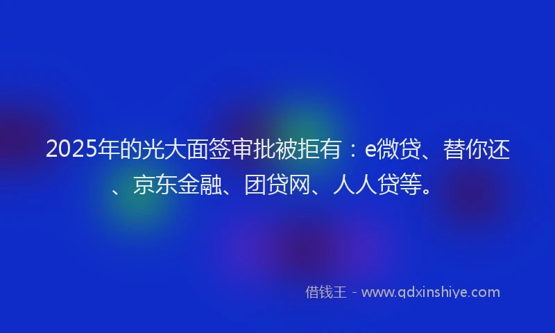 2025年的光大面签审批被拒有：e微贷、替你还、京东金融、团贷网、人人贷等。