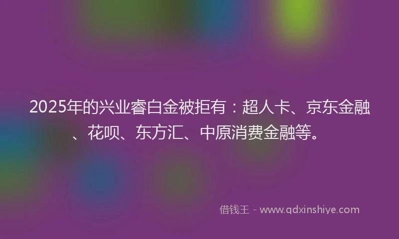 2025年的兴业睿白金被拒有：超人卡、京东金融、花呗、东方汇、中原消费金融等。