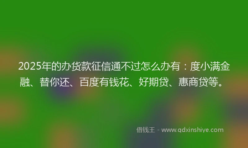 2025年的办货款征信通不过怎么办有：度小满金融、替你还、百度有钱花、好期贷、惠商贷等。