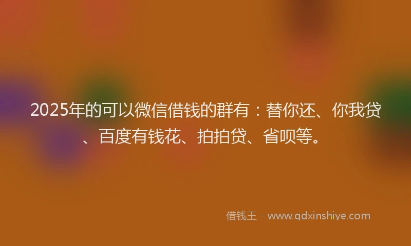 2025年的可以微信借钱的群有：替你还、你我贷、百度有钱花、拍拍贷、省呗等。