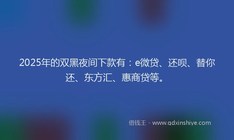 2025年的双黑夜间下款有：e微贷、还呗、替你还、东方汇、惠商贷等。