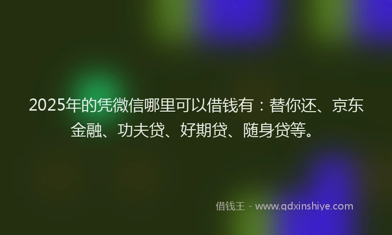2025年的凭微信哪里可以借钱有：替你还、京东金融、功夫贷、好期贷、随身贷等。