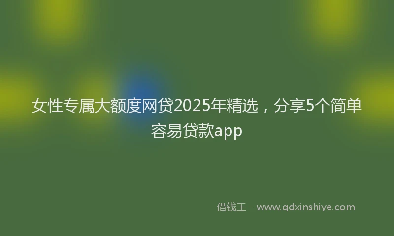 女性专属大额度网贷2025年精选，分享5个简单容易贷款app