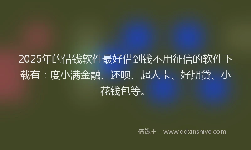 2025年的借钱软件最好借到钱不用征信的软件下载有：度小满金融、还呗、超人卡、好期贷、小花钱包等。