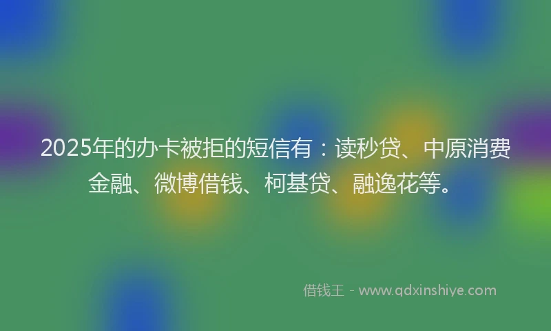 2025年的办卡被拒的短信有：读秒贷、中原消费金融、微博借钱、柯基贷、融逸花等。