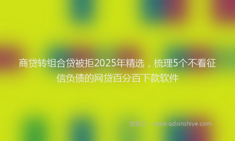 商贷转组合贷被拒2025年精选，梳理5个不看征信负债的网贷百分百下款软件
