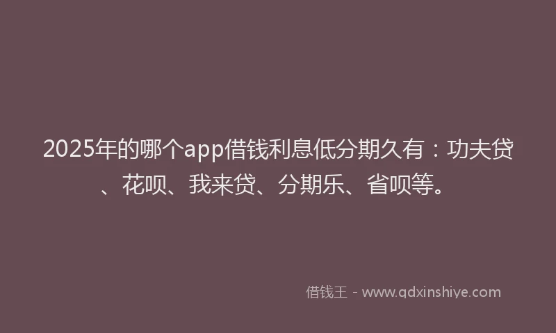2025年的哪个app借钱利息低分期久有：功夫贷、花呗、我来贷、分期乐、省呗等。