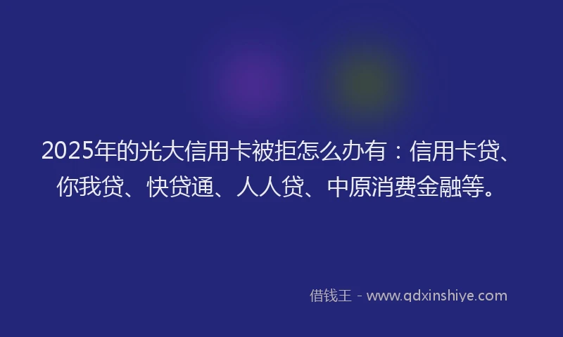 2025年的光大信用卡被拒怎么办有：信用卡贷、你我贷、快贷通、人人贷、中原消费金融等。