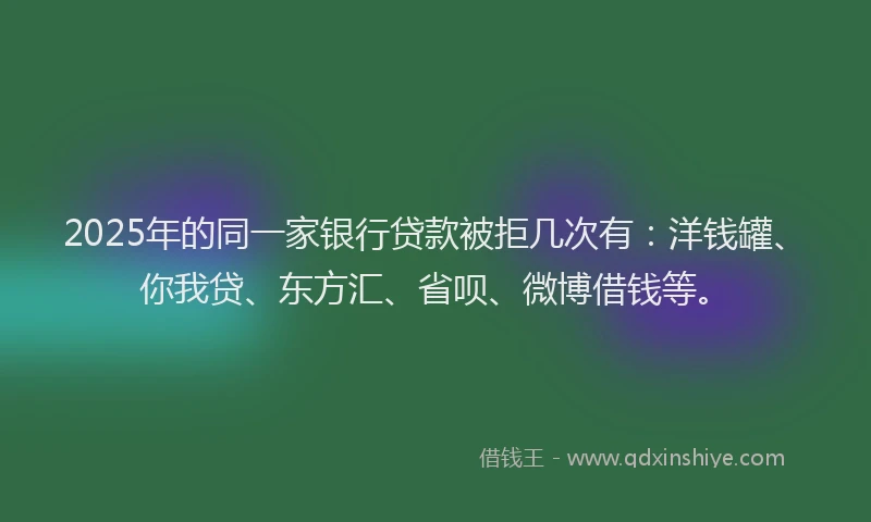 2025年的同一家银行贷款被拒几次有：洋钱罐、你我贷、东方汇、省呗、微博借钱等。
