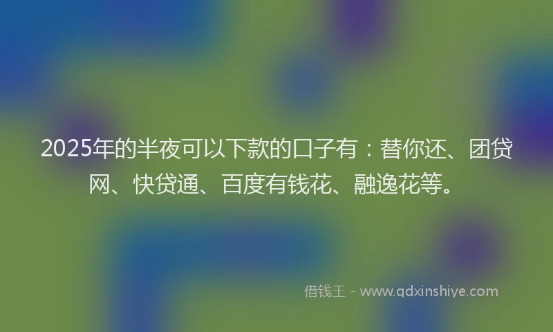 2025年的半夜可以下款的口子有：替你还、团贷网、快贷通、百度有钱花、融逸花等。