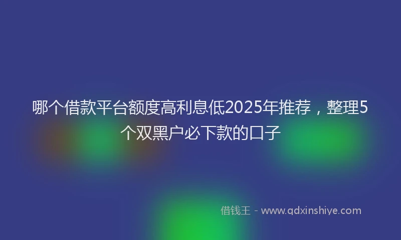 哪个借款平台额度高利息低2025年推荐，整理5个双黑户必下款的口子