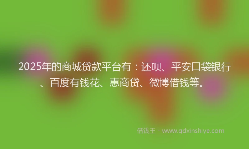 2025年的商城贷款平台有：还呗、平安口袋银行、百度有钱花、惠商贷、微博借钱等。