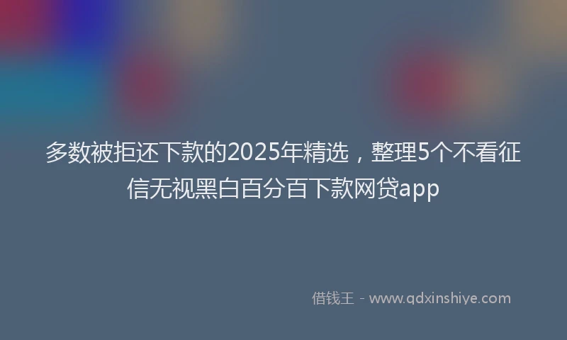 多数被拒还下款的2025年精选，整理5个不看征信无视黑白百分百下款网贷app