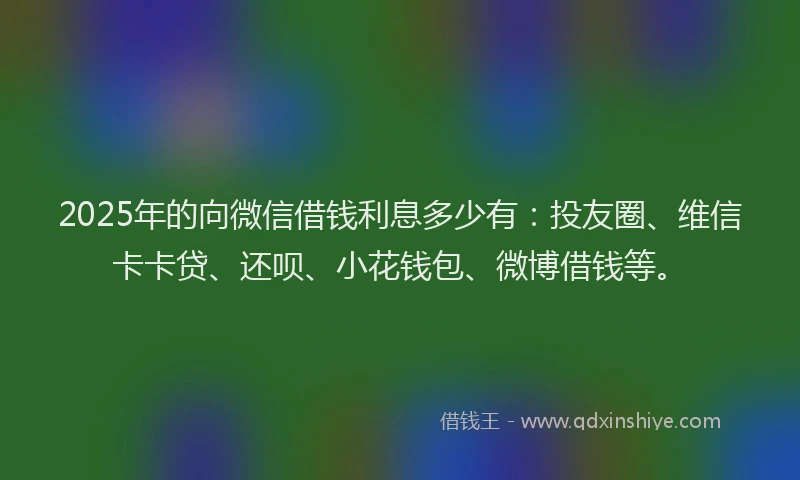 2025年的向微信借钱利息多少有：投友圈、维信卡卡贷、还呗、小花钱包、微博借钱等。