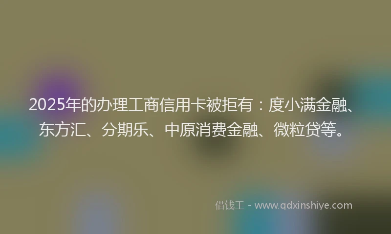 2025年的办理工商信用卡被拒有：度小满金融、东方汇、分期乐、中原消费金融、微粒贷等。