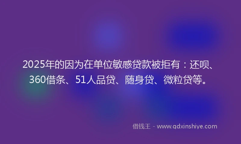 2025年的因为在单位敏感贷款被拒有：还呗、360借条、51人品贷、随身贷、微粒贷等。