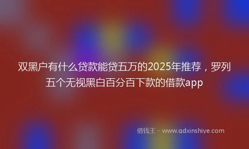 双黑户有什么贷款能贷五万的2025年推荐，罗列五个无视黑白百分百下款的借款app