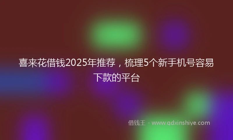 喜来花借钱2025年推荐，梳理5个新手机号容易下款的平台