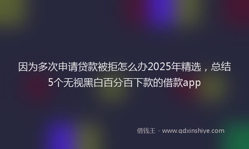 因为多次申请贷款被拒怎么办2025年精选，总结5个无视黑白百分百下款的借款app