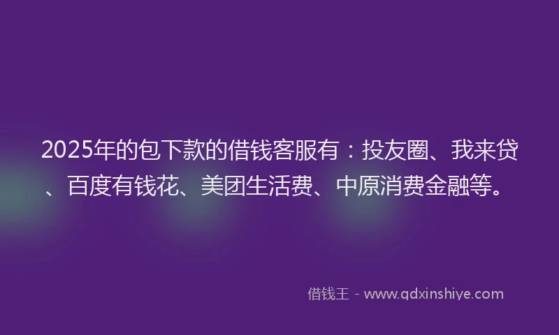 2025年的包下款的借钱客服有：投友圈、我来贷、百度有钱花、美团生活费、中原消费金融等。