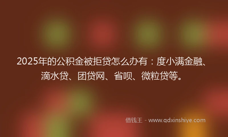 2025年的公积金被拒贷怎么办有：度小满金融、滴水贷、团贷网、省呗、微粒贷等。