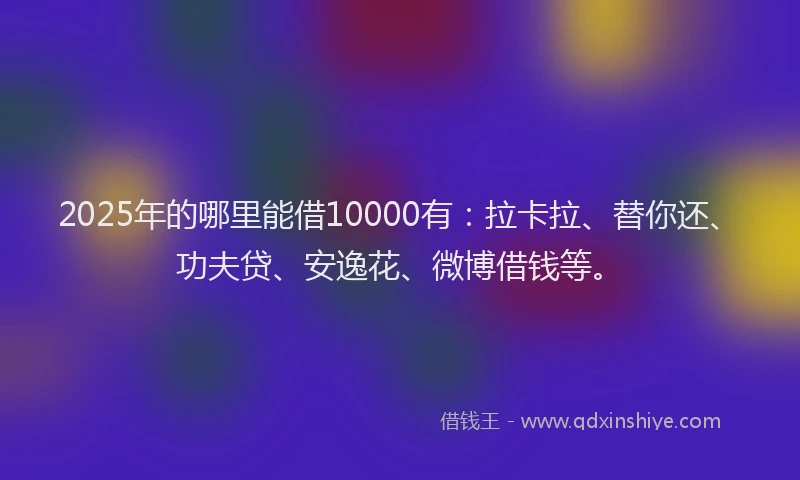 2025年的哪里能借10000有：拉卡拉、替你还、功夫贷、安逸花、微博借钱等。