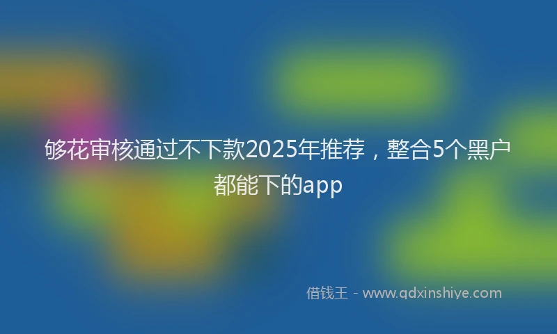 够花审核通过不下款2025年推荐，整合5个黑户都能下的app
