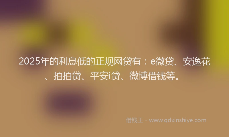 2025年的利息低的正规网贷有：e微贷、安逸花、拍拍贷、平安i贷、微博借钱等。