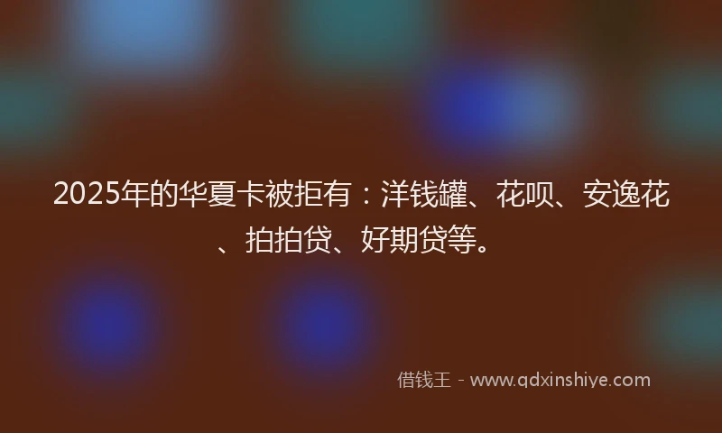2025年的华夏卡被拒有：洋钱罐、花呗、安逸花、拍拍贷、好期贷等。