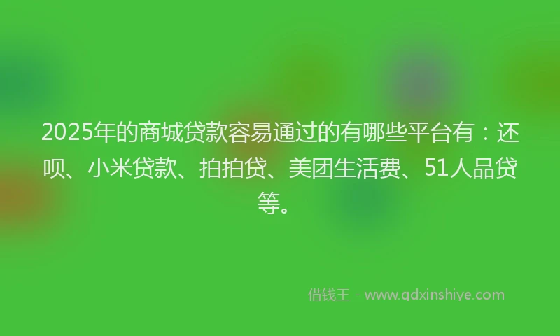2025年的商城贷款容易通过的有哪些平台有：还呗、小米贷款、拍拍贷、美团生活费、51人品贷等。