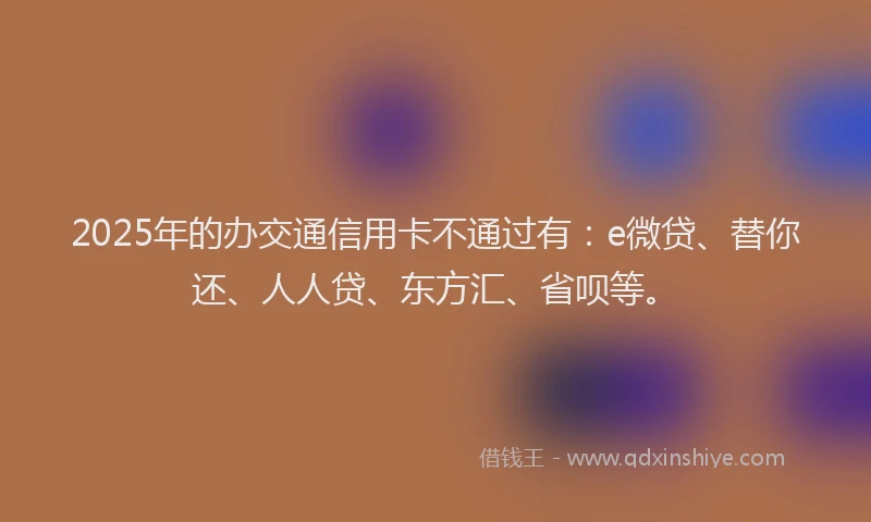 2025年的办交通信用卡不通过有：e微贷、替你还、人人贷、东方汇、省呗等。