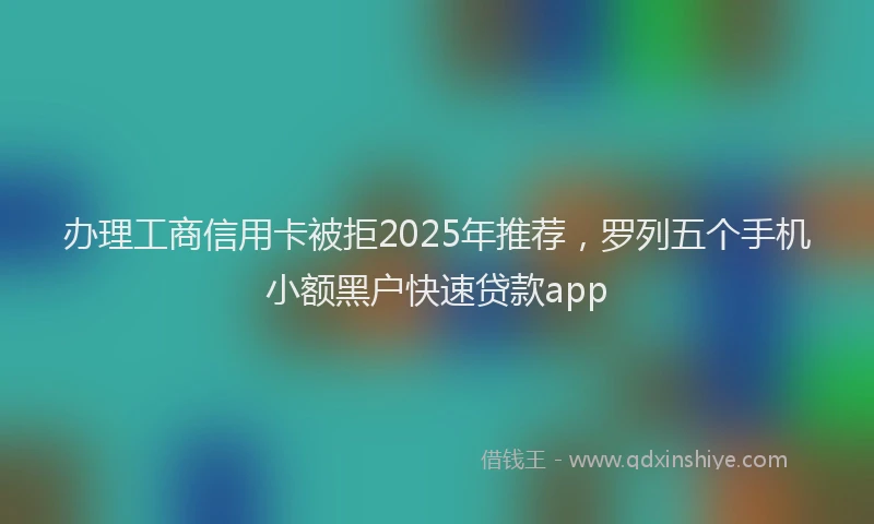 办理工商信用卡被拒2025年推荐，罗列五个手机小额黑户快速贷款app