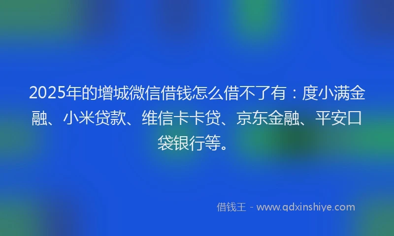 2025年的增城微信借钱怎么借不了有：度小满金融、小米贷款、维信卡卡贷、京东金融、平安口袋银行等。