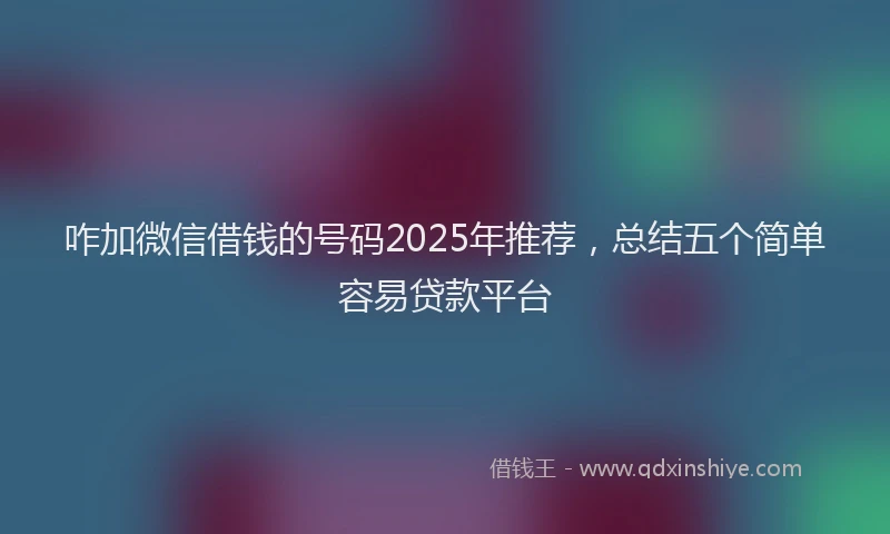 咋加微信借钱的号码2025年推荐，总结五个简单容易贷款平台