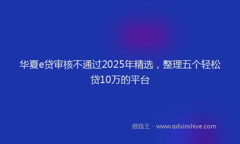 华夏e贷审核不通过2025年精选，整理五个轻松贷10万的平台