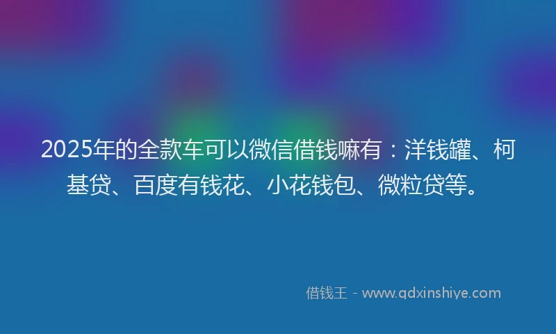 2025年的全款车可以微信借钱嘛有：洋钱罐、柯基贷、百度有钱花、小花钱包、微粒贷等。
