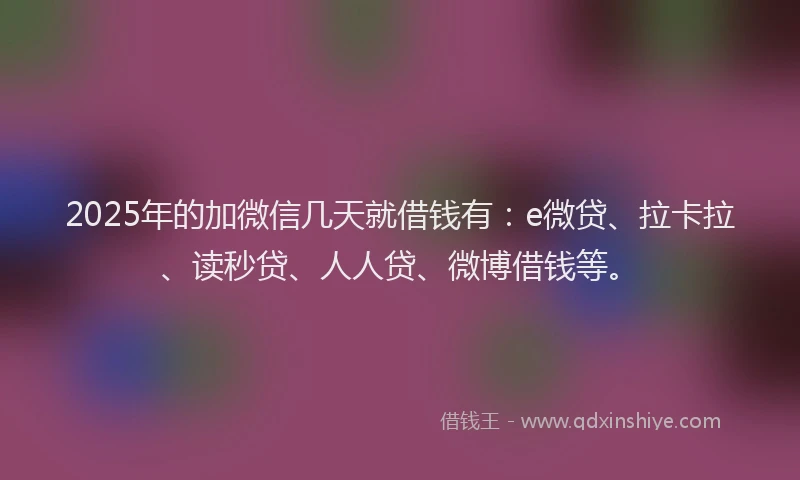2025年的加微信几天就借钱有：e微贷、拉卡拉、读秒贷、人人贷、微博借钱等。