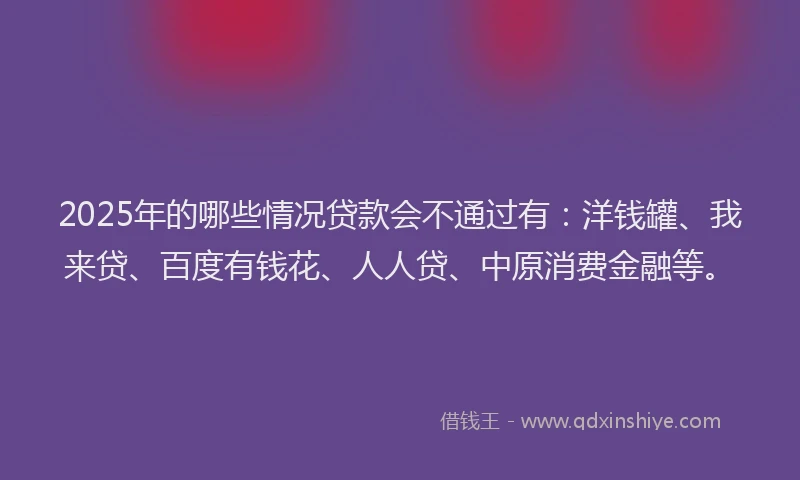 2025年的哪些情况贷款会不通过有：洋钱罐、我来贷、百度有钱花、人人贷、中原消费金融等。