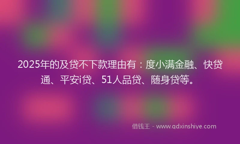 2025年的及贷不下款理由有：度小满金融、快贷通、平安i贷、51人品贷、随身贷等。