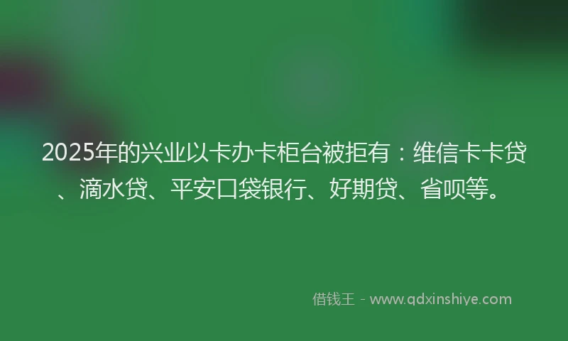 2025年的兴业以卡办卡柜台被拒有：维信卡卡贷、滴水贷、平安口袋银行、好期贷、省呗等。