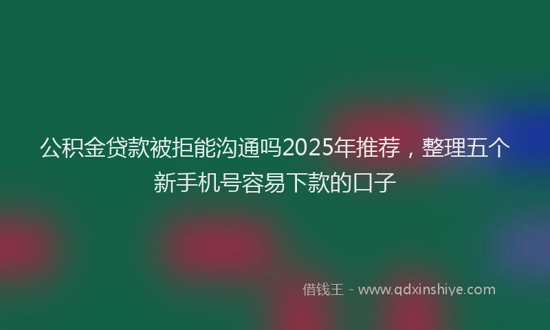 公积金贷款被拒能沟通吗2025年推荐，整理五个新手机号容易下款的口子