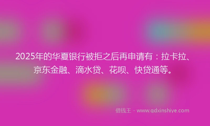 2025年的华夏银行被拒之后再申请有：拉卡拉、京东金融、滴水贷、花呗、快贷通等。