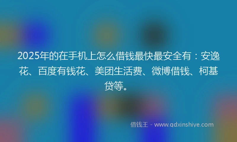 2025年的在手机上怎么借钱最快最安全有：安逸花、百度有钱花、美团生活费、微博借钱、柯基贷等。