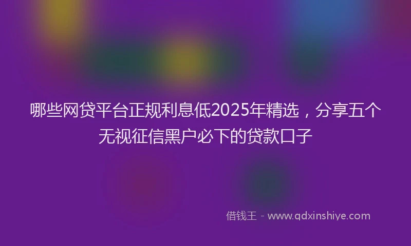 哪些网贷平台正规利息低2025年精选，分享五个无视征信黑户必下的贷款口子