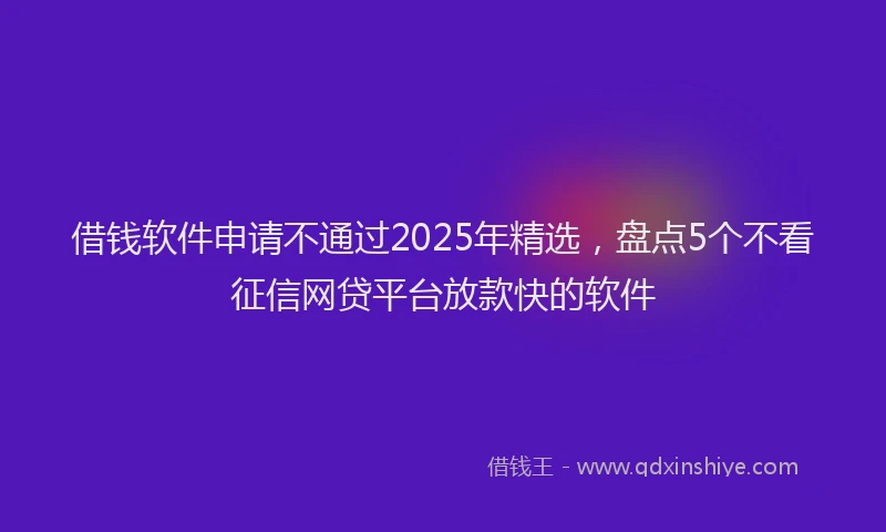 借钱软件申请不通过2025年精选，盘点5个不看征信网贷平台放款快的软件