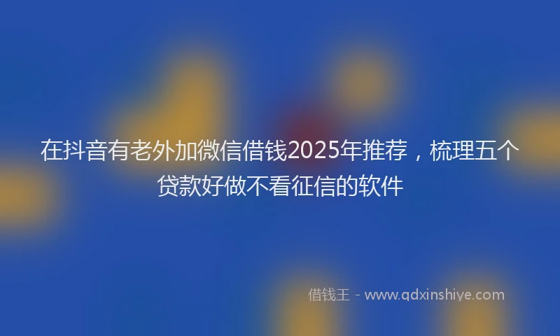 在抖音有老外加微信借钱2025年推荐，梳理五个贷款好做不看征信的软件