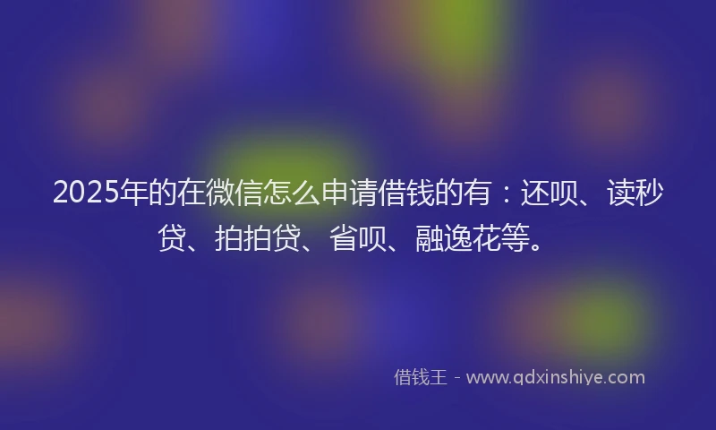 2025年的在微信怎么申请借钱的有：还呗、读秒贷、拍拍贷、省呗、融逸花等。