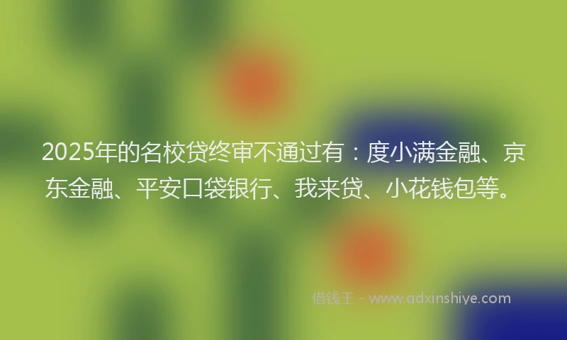 2025年的名校贷终审不通过有：度小满金融、京东金融、平安口袋银行、我来贷、小花钱包等。