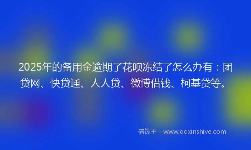 2025年的备用金逾期了花呗冻结了怎么办有：团贷网、快贷通、人人贷、微博借钱、柯基贷等。